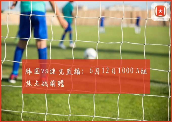 韩国vs捷克直播:6月12日1000 A组焦点战前瞻