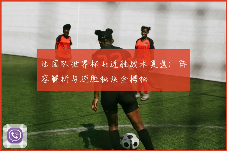 法国队世界杯七连胜战术复盘：阵容解析与连胜秘诀全揭秘