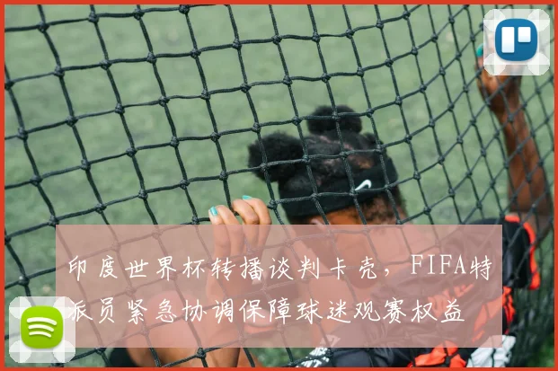 印度世界杯转播谈判卡壳，FIFA特派员紧急协调保障球迷观赛权益