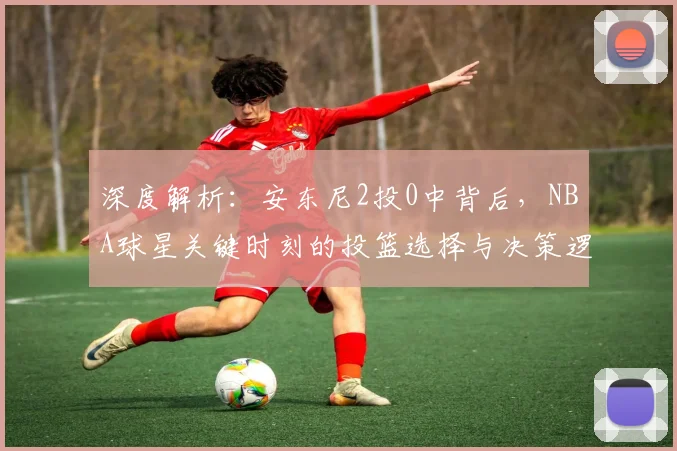 深度解析:安东尼2投0中背后,NBA球星关键时刻的投篮选择与决策逻辑