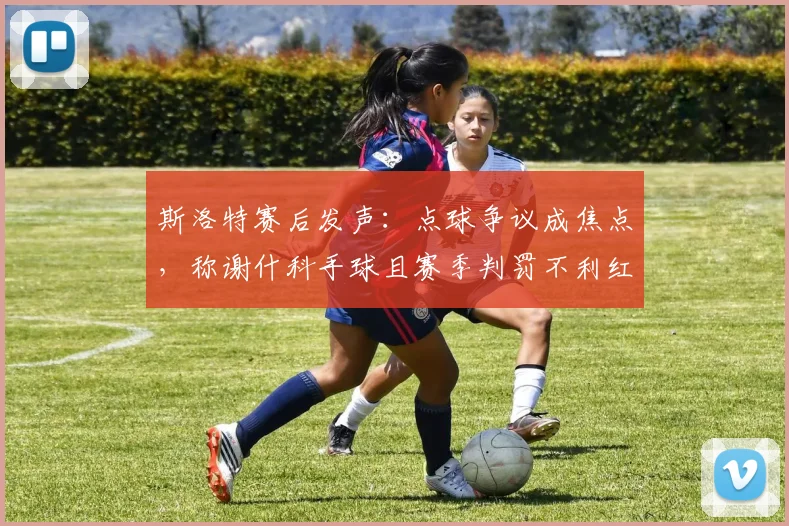 斯洛特赛后发声:点球争议成焦点,称谢什科手球且赛季判罚不利红军