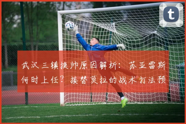武汉三镇换帅原因解析：苏亚雷斯何时上任？接替莫拉的战术打法预测