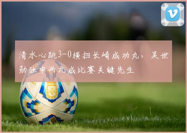 清水心跳3-0横扫长崎成功丸，吴世勋独中两元成比赛关键先生