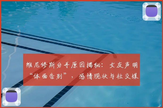维尼修斯分手原因揭秘：女友声明“体面告别”，感情现状与社交媒体动态一览