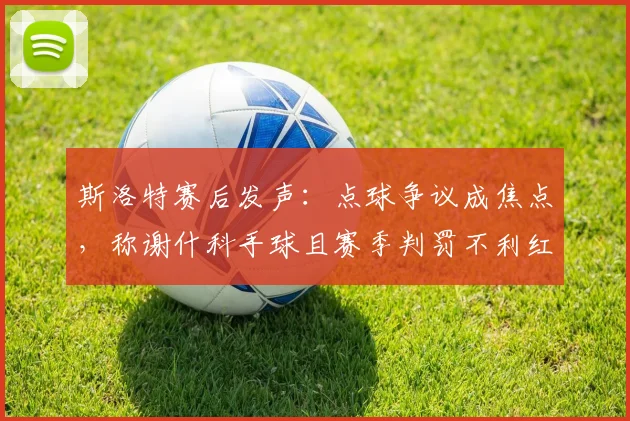 斯洛特赛后发声：点球争议成焦点，称谢什科手球且赛季判罚不利红军