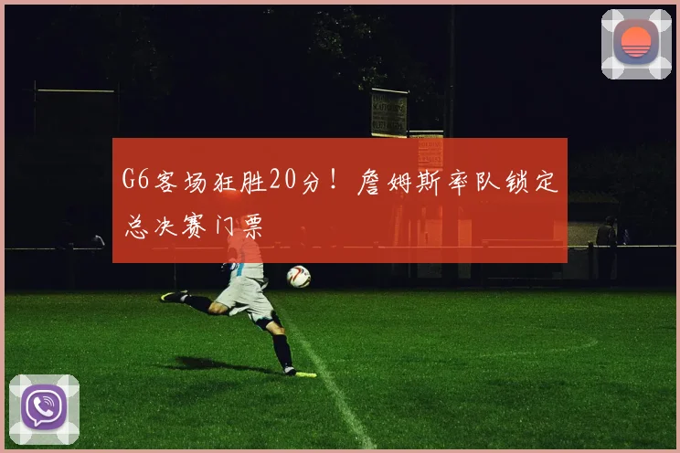 G6客场狂胜20分！詹姆斯率队锁定总决赛门票