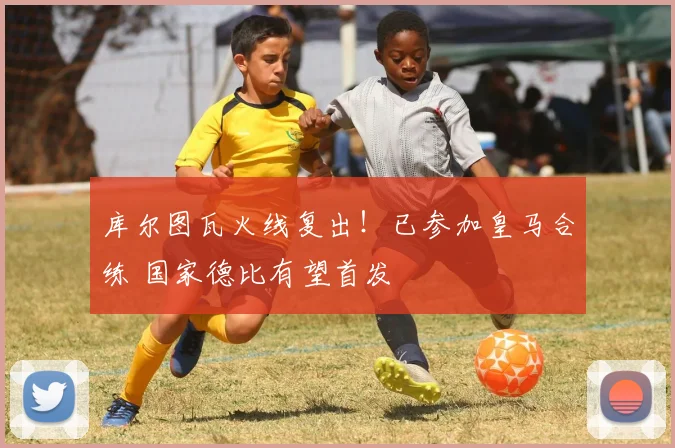 库尔图瓦火线复出!已参加皇马合练 国家德比有望首发