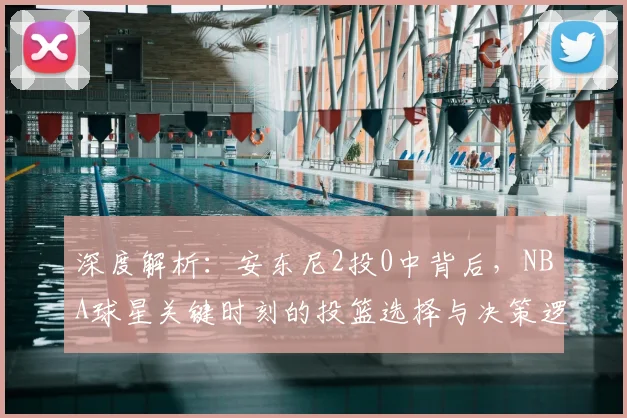 深度解析：安东尼2投0中背后，NBA球星关键时刻的投篮选择与决策逻辑
