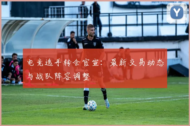 电竞选手转会官宣:最新交易动态与战队阵容调整