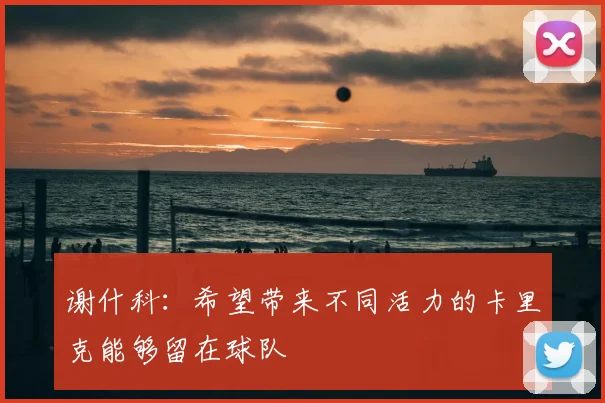谢什科:希望带来不同活力的卡里克能够留在球队