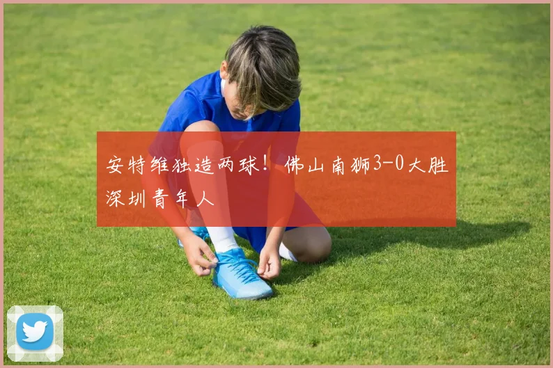 安特维独造两球!佛山南狮3-0大胜深圳青年人