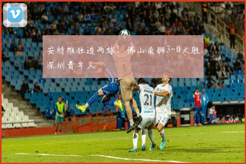 安特维独造两球！佛山南狮3-0大胜深圳青年人