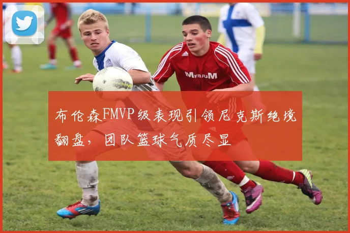 布伦森FMVP级表现引领尼克斯绝境翻盘，团队篮球气质尽显